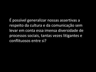 É possível generalizar nossas assertivas a
respeito da cultura e da comunicação sem
levar em conta essa imensa diversidade de
processos sociais, tantas vezes litigantes e
conflituosos entre si?
 