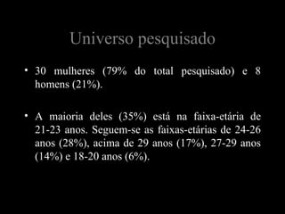 Universo pesquisado
• 30 mulheres (79% do total pesquisado) e 8
  homens (21%).

• A maioria deles (35%) está na faixa-etária de
  21-23 anos. Seguem-se as faixas-etárias de 24-26
  anos (28%), acima de 29 anos (17%), 27-29 anos
  (14%) e 18-20 anos (6%).
 