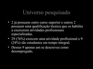 Universo pesquisado
• 2 já possuem outro curso superior e outros 2
  possuem uma qualificação técnica que os habilita
  a exercerem atividades profissionais
  especializadas.
• 29 (76%) exercem uma atividade profissional e 9
  (24%) são estudantes em tempo integral.
• Desses 9 apenas um se descreveu como
  desempregado.
 