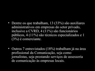 • Dentre os que trabalham, 13 (33%) são auxiliares
  administrativos em empresas do setor privado,
  inclusive a CVRD, 4 (11%) são funcionários
  públicos, 4 (11%) são técnicos especializados e 1
  (3%) é comerciante.

• Outros 7 entrevistados (18%) trabalham já na área
  profissional da Comunicação, seja como
  jornalistas, seja prestando serviços de assessoria
  de comunicação às empresas locais.
 