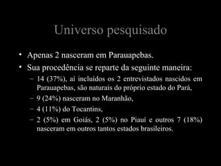Universo pesquisado
• Apenas 2 nasceram em Parauapebas.
• Sua procedência se reparte da seguinte maneira:
   – 14 (37%), aí incluídos os 2 entrevistados nascidos em
     Parauapebas, são naturais do próprio estado do Pará,
   – 9 (24%) nasceram no Maranhão,
   – 4 (11%) do Tocantins,
   – 2 (5%) em Goiás, 2 (5%) no Piauí e outros 7 (18%)
     nasceram em outros tantos estados brasileiros.
 