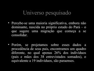 Universo pesquisado
• Percebe-se uma maioria significativa, embora não
  dominante, nascida no próprio estado do Pará – o
  que sugere uma migração que começa a se
  consolidar.

• Porém, se projetamos sobre esses dados a
  procedência de seus pais, encontramos um quadro
  diferente, no qual apenas 26% dos indivíduos
  (pais e mães dos 38 entrevistados somados), o
  equivalente a 19 indivíduos, são paraenses.
 