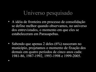 Universo pesquisado
• A idéia de fronteira em processo de consolidação
  se define melhor quando observamos, no universo
  dos entrevistados, o momento em que eles se
  estabeleceram em Parauapebas.

• Sabendo que apenas 2 deles (6%) nasceram no
  município, projetamos o momento de fixação dos
  demais em quatro períodos de cinco anos cada:
  1981-86, 1987-1992, 1993-1998 e 1999-2005.
•
 