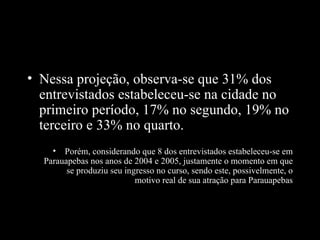 • Nessa projeção, observa-se que 31% dos
  entrevistados estabeleceu-se na cidade no
  primeiro período, 17% no segundo, 19% no
  terceiro e 33% no quarto.
    • Porém, considerando que 8 dos entrevistados estabeleceu-se em
  Parauapebas nos anos de 2004 e 2005, justamente o momento em que
        se produziu seu ingresso no curso, sendo este, possivelmente, o
                           motivo real de sua atração para Parauapebas
 