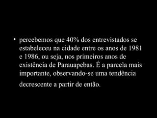 • percebemos que 40% dos entrevistados se
  estabeleceu na cidade entre os anos de 1981
  e 1986, ou seja, nos primeiros anos de
  existência de Parauapebas. É a parcela mais
  importante, observando-se uma tendência
  decrescente a partir de então.
 
