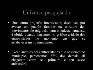 Universo pesquisado
• Uma outra projeção interessante, desta vez por
  evocar um padrão familiar na estrutura dos
  movimentos de migração para o sudeste paraense,
  é obtida quando lançamos no gráfico a idade dos
  entrevistados no momento em que se
  estabeleceram no município.

• Excetuando os dois entrevistados que nasceram no
  município, percebemos 27% dos demais ali
  chegaram entre seu primeiro e seu sexto
  aniversário.
 