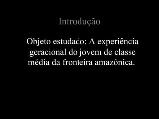 Introdução

Objeto estudado: A experiência
geracional do jovem de classe
média da fronteira amazônica.
 