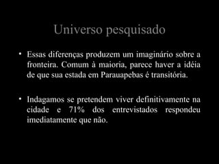 Universo pesquisado
• Essas diferenças produzem um imaginário sobre a
  fronteira. Comum à maioria, parece haver a idéia
  de que sua estada em Parauapebas é transitória.

• Indagamos se pretendem viver definitivamente na
  cidade e 71% dos entrevistados respondeu
  imediatamente que não.
 