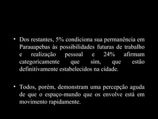 • Dos restantes, 5% condiciona sua permanência em
  Parauapebas às possibilidades futuras de trabalho
  e realização pessoal e 24% afirmam
  categoricamente      que    sim,     que    estão
  definitivamente estabelecidos na cidade.

• Todos, porém, demonstram uma percepção aguda
  de que o espaço-mundo que os envolve está em
  movimento rapidamente.
 