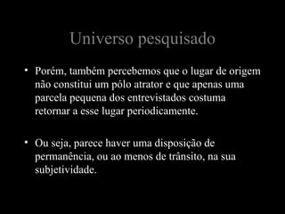Universo pesquisado
• Porém, também percebemos que o lugar de origem
  não constitui um pólo atrator e que apenas uma
  parcela pequena dos entrevistados costuma
  retornar a esse lugar periodicamente.

• Ou seja, parece haver uma disposição de
  permanência, ou ao menos de trânsito, na sua
  subjetividade.
 