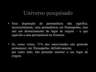 Universo pesquisado
• Essa disposição de permanência não significa,
  necessariamente, uma permanência em Parauapebas, mas
  sim um distanciamento do lugar de origem – o que
  equivale a uma permanência na fronteira.

• Se, como vimos, 71% dos entrevistados não pretende
  permanecer em Parauapebas definitivamente, 92% deles,
  por outro lado, não pretende retornar a seu lugar de
  origem.
 