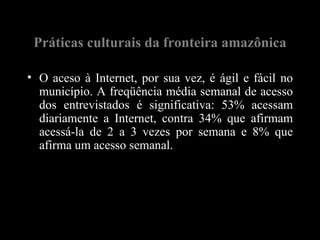 Práticas culturais da fronteira amazônica

• O aceso à Internet, por sua vez, é ágil e fácil no
  município. A freqüência média semanal de acesso
  dos entrevistados é significativa: 53% acessam
  diariamente a Internet, contra 34% que afirmam
  acessá-la de 2 a 3 vezes por semana e 8% que
  afirma um acesso semanal.
 