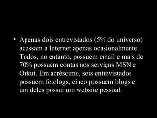• Apenas dois entrevistados (5% do universo)
  acessam a Internet apenas ocasionalmente.
  Todos, no entanto, possuem email e mais de
  70% possuem contas nos serviços MSN e
  Orkut. Em acréscimo, seis entrevistados
  possuem fotologs, cinco possuem blogs e
  um deles possui um website pessoal.
 
