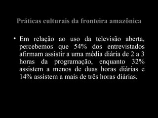 Práticas culturais da fronteira amazônica

• Em relação ao uso da televisão aberta,
  percebemos que 54% dos entrevistados
  afirmam assistir a uma média diária de 2 a 3
  horas da programação, enquanto 32%
  assistem a menos de duas horas diárias e
  14% assistem a mais de três horas diárias.
 