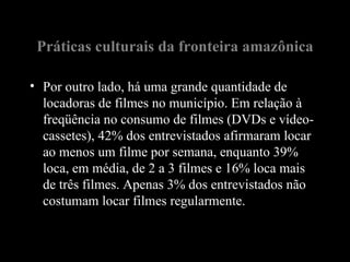 Práticas culturais da fronteira amazônica

• Por outro lado, há uma grande quantidade de
  locadoras de filmes no município. Em relação à
  freqüência no consumo de filmes (DVDs e vídeo-
  cassetes), 42% dos entrevistados afirmaram locar
  ao menos um filme por semana, enquanto 39%
  loca, em média, de 2 a 3 filmes e 16% loca mais
  de três filmes. Apenas 3% dos entrevistados não
  costumam locar filmes regularmente.
 