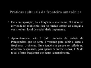 Práticas culturais da fronteira amazônica

• Em contraposição, há a freqüência ao cinema. O único em
  atividade no município fica no núcleo urbano de Carajás e
  constitui um local de socialidade importante.

• Aparentemente, não é todo morador da cidade de
  Parauapebas que se sente à vontade para subir a serra e
  freqüentar o cinema. Essa tendência parece se refletir no
  universo pesquisado, pois apenas 5 entrevistados, 11% do
  total, afirma freqüentar o cinema semanalmente.
 