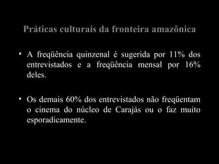Práticas culturais da fronteira amazônica

• A freqüência quinzenal é sugerida por 11% dos
  entrevistados e a freqüência mensal por 16%
  deles.

• Os demais 60% dos entrevistados não freqüentam
  o cinema do núcleo de Carajás ou o faz muito
  esporadicamente.
 