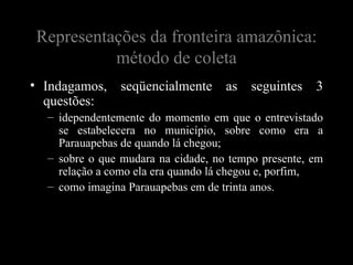 Representações da fronteira amazônica:
          método de coleta
• Indagamos,    seqüencialmente     as   seguintes   3
  questões:
  – idependentemente do momento em que o entrevistado
    se estabelecera no município, sobre como era a
    Parauapebas de quando lá chegou;
  – sobre o que mudara na cidade, no tempo presente, em
    relação a como ela era quando lá chegou e, porfim,
  – como imagina Parauapebas em de trinta anos.
 