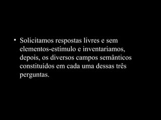 • Solicitamos respostas livres e sem
  elementos-estímulo e inventariamos,
  depois, os diversos campos semânticos
  constituídos em cada uma dessas três
  perguntas.
 