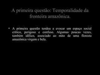 A primeira questão: Temporalidade da
         fronteira amazônica.

• A primeira questão tendeu a evocar um espaço social
  crítico, perigoso e confuso. Algumas poucas vezes,
  também idílico, associado ao mito de uma floresta
  amazônica virgem e bela.
 