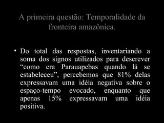 A primeira questão: Temporalidade da
         fronteira amazônica.

• Do total das respostas, inventariando a
  soma dos signos utilizados para descrever
  “como era Parauapebas quando lá se
  estabeleceu”, percebemos que 81% delas
  expressavam uma idéia negativa sobre o
  espaço-tempo evocado, enquanto que
  apenas 15% expressavam uma idéia
  positiva.
 