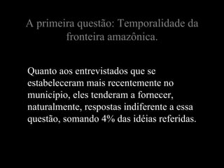 A primeira questão: Temporalidade da
        fronteira amazônica.


Quanto aos entrevistados que se
estabeleceram mais recentemente no
município, eles tenderam a fornecer,
naturalmente, respostas indiferente a essa
questão, somando 4% das idéias referidas.
 
