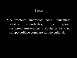 Tese
• A fronteira amazônica possui dinâmicas
 sociais    importantes,    que       geram
 compromissos regionais peculiares, tanto no
 campo político como no campo cultural.
 