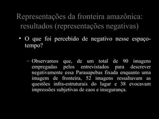Representações da fronteira amazônica:
 resultados (representações negativas)
• O que foi percebido de negativo nesse espaço-
  tempo?

   – Observamos que, de um total de 90 imagens
     empregadas pelos entrevistados para descrever
     negativamente essa Parauapebas fixada enquanto uma
     imagem de fronteira, 52 imagens ressaltavam as
     questões infra-estruturais do lugar e 38 evocavam
     impressões subjetivas de caos e insegurança.
 