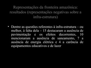 Representações da fronteira amazônica:
 resultados (representações negativas sobre a
                infra-estrutura)

• Dentre as questões referentes à infra-estrutura – ou
  melhor, à falta dela – 15 destacaram a ausência de
  pavimentação e os efeitos decorrentes, 10
  mencionaram a ausência de saneamento, 7 a
  ausência de energia elétrica e 4 a carência de
  equipamentos educativos e de lazer
 