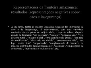 Representações da fronteira amazônica:
    resultados (representações negativas sobre
                caos e insegurança)

•   A seu turno, dentre as imagens usadas na evocação das impressões de
    caos e de insegurança, 19 mencionavam, com uma variedade
    semântica aberta, plena de subjetividade, o aspecto urbano daquela
    cidade de fronteira: “um povoado”, “vilarejo”, “pequena vila”, “vila
    de zona rural”, “estágio inicial”, “praticamente não existia”, “em fase
    de mobilização”, “ainda não era cidade”, “extremamente feia”, “um
    lugar muito feio”, “empoeirada”, “conglomerado de barracos de
    madeira distribuídos desordenadamente”, “casinhas”, “em processo de
    construção”, “poucas ruas e muitas casas”, etc.
 