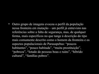 • Outro grupo de imagens evocou o perfil da população
  nessa fronteira em mutação – um perfil já entrevisto nas
  referências sobre a falta de segurança, mas, de qualquer
  forma, mais específicos no que tange à descrição do tipo
  mais comumente descrito como o homem da fronteira e os
  aspectos populacionais de Parauapebas: “poucos
  habitantes”, “pouco habitada”, “muita prostituição”,
  “pobreza”, “lotado de pessoas boas e ruins”, “híbrido
  cultural”, “famílias pobres”.
 
