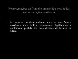 Representações da fronteira amazônica: resultados
            (representações positivas)


• As respostas positivas tenderam a evocar uma floresta
  amazônica ainda idílica, vislumbrada fugidiamente e
  rapidamente perdida nas duas décadas de história da
  cidade.
 