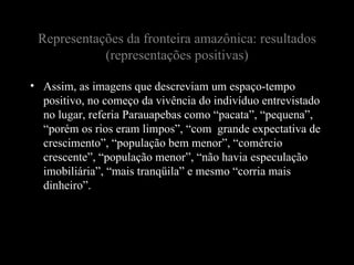 Representações da fronteira amazônica: resultados
            (representações positivas)

• Assim, as imagens que descreviam um espaço-tempo
  positivo, no começo da vivência do indivíduo entrevistado
  no lugar, referia Parauapebas como “pacata”, “pequena”,
  “porém os rios eram limpos”, “com grande expectativa de
  crescimento”, “população bem menor”, “comércio
  crescente”, “população menor”, “não havia especulação
  imobiliária”, “mais tranqüila” e mesmo “corria mais
  dinheiro”.
 