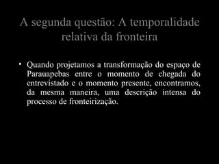 A segunda questão: A temporalidade
       relativa da fronteira

• Quando projetamos a transformação do espaço de
  Parauapebas entre o momento de chegada do
  entrevistado e o momento presente, encontramos,
  da mesma maneira, uma descrição intensa do
  processo de fronteirização.
 