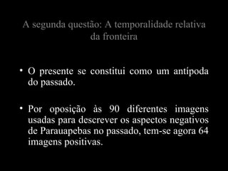 A segunda questão: A temporalidade relativa
               da fronteira


• O presente se constitui como um antípoda
  do passado.

• Por oposição às 90 diferentes imagens
  usadas para descrever os aspectos negativos
  de Parauapebas no passado, tem-se agora 64
  imagens positivas.
 