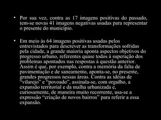 • Por sua vez, contra as 17 imagens positivas do passado,
  tem-se novas 41 imagens negativas usadas para representar
  o presente do município.

• Em meio às 64 imagens positivas usadas pelos
  entrevistados para descrever as transformações sofridas
  pela cidade, a grande maioria aponta aspectos objetivos do
  progresso urbano, referentes quase todos à superação dos
  problemas apontados nas respostas à questão anterior.
  Assim é que, por exemplo, contra a memória da falta de
  pavimentação e de saneamento, aponta-se, no presente,
  grandes progressos nessas áreas. Contra as idéias de
  “vilarejo” e “povoado”, assinala-se, com orgulho, a
  expansão territorial e da malha urbanizada e,
  curiosamente, de maneira muito recorrente, usa-se a
  expressão “criação de novos bairros” para referir a essa
  expansão.
 