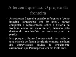 A terceira questão: O projeto da
             fronteira
• As respostas à terceira questão, referentes a “como
  imagina Parauapebas em 30 anos”, parece
  completar a representação sobre a história da
  fronteira como um ciclo mítico, marcado pelo
  destino de uma história que volta ao ponto de
  partida.
• Isso porque o futuro é representado por meio de
  uma espécie de fábula de triunfo e morte: nenhum
  dos entrevistados duvida do crescimento
  assombroso que Parauapebas terá em trinta anos.
 
