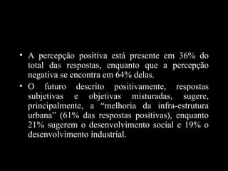 • A percepção positiva está presente em 36% do
  total das respostas, enquanto que a percepção
  negativa se encontra em 64% delas.
• O futuro descrito positivamente, respostas
  subjetivas e objetivas misturadas, sugere,
  principalmente, a “melhoria da infra-estrutura
  urbana” (61% das respostas positivas), enquanto
  21% sugerem o desenvolvimento social e 19% o
  desenvolvimento industrial.
 