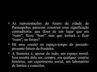 • As representações do futuro da cidade de
  Parauapebas parecem construir essa significação
  contraditória: que dizer de um lugar que era
  “ruim”, ficou “bom” mas que tornará a ficar
  “ruim”, no futuro?
• Há uma coesão no espaço-tempo do passado-
  presente-futuro da fronteira.
• A fronteira é, apesar de tudo, um espaço moral.
  Isso resulta dela ser, sempre, em qualquer cenário
  histórico, um experimento social, um laboratório
  de limites e conexões.
 