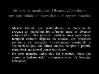 Síntese de resultados: Observação sobre a
temporalidade da narrativa e da representação

• Mesmo sabendo que, materialmente, o momento de
  chegada ao município foi diferente entre os diversos
  entrevistados, eles parecem partilhar uma experiência
  temporal comum, disposta na duração dos processos
  sociais e na percepção historicamente constituída e
  sedimentada que, em última análise, compõe a própria
  experiência geracional desses indivíduos.
• De certa maneira, todos eles são pioneiros, ainda que
  alguns o tenham sido involuntariamente, da fronteira
  amazônica.
 