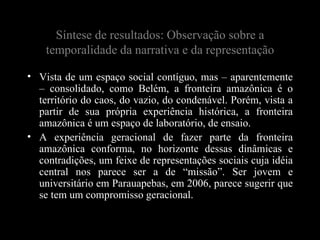 Síntese de resultados: Observação sobre a
    temporalidade da narrativa e da representação

• Vista de um espaço social contíguo, mas – aparentemente
  – consolidado, como Belém, a fronteira amazônica é o
  território do caos, do vazio, do condenável. Porém, vista a
  partir de sua própria experiência histórica, a fronteira
  amazônica é um espaço de laboratório, de ensaio.
• A experiência geracional de fazer parte da fronteira
  amazônica conforma, no horizonte dessas dinâmicas e
  contradições, um feixe de representações sociais cuja idéia
  central nos parece ser a de “missão”. Ser jovem e
  universitário em Parauapebas, em 2006, parece sugerir que
  se tem um compromisso geracional.
 