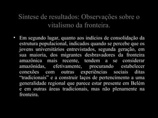 Síntese de resultados: Observações sobre o
            vitalismo da fronteira.
• Em segundo lugar, quanto aos indícios de consolidação da
  estrutura populacional, indicados quando se percebe que os
  jovens universitários entrevistados, segunda geração, em
  sua maioria, dos migrantes desbravadores da fronteira
  amazônica mais recente, tendem a se considerar
  amazônidas, efetivamente, procurando estabelecer
  conexões com outras experiências sociais ditas
  “tradicionais” e a construir laços de pertencimento a uma
  generalidade regional que parece estar presente em Belém
  e em outras áreas tradicionais, mas não plenamente na
  fronteira.
 