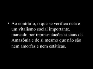 • Ao contrário, o que se verifica nela é
  um vitalismo social importante,
  marcado por representações sociais da
  Amazônia e de si mesmo que não são
  nem amorfas e nem estáticas.
 