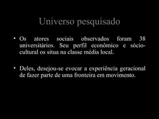 Universo pesquisado
• Os atores sociais observados foram 38
  universitários. Seu perfil econômico e sócio-
  cultural os situa na classe média local.

• Deles, desejou-se evocar a experiência geracional
  de fazer parte de uma fronteira em movimento.
 