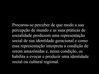 Procurou-se perceber de que modo a sua
percepção de mundo e as suas práticas de
socialidade produzem uma representação
social de sua identidade geracional e como
essa representação interpreta a condição de
serem amazônidas e, nessa condição, os
habilita a evocar e produzir uma identidade
social ou cultural regional.
 