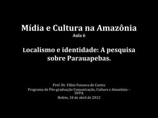 Mídia e Cultura na Amazônia
                          Aula 6


Localismo e identidade: A pesquisa
            sobre Parauapebas.


               Prof. Dr. Fábio Fonseca de Castro
 Programa de Pós-graduação Comunicação, Cultura e Amazônia –
                             UFPA
                  Belém, 18 de abril de 2012
 