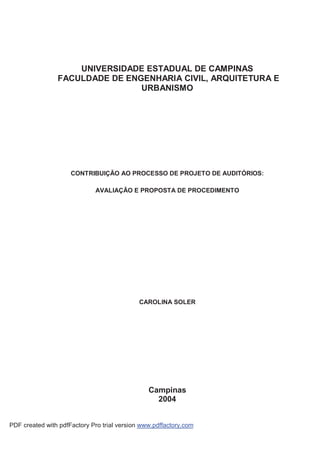 UNIVERSIDADE ESTADUAL DE CAMPINAS
                FACULDADE DE ENGENHARIA CIVIL, ARQUITETURA E
                                URBANISMO




                     CONTRIBUIÇÃO AO PROCESSO DE PROJETO DE AUDITÓRIOS:

                             AVALIAÇÃO E PROPOSTA DE PROCEDIMENTO




                                             CAROLINA SOLER




                                                Campinas
                                                  2004


PDF created with pdfFactory Pro trial version www.pdffactory.com
 