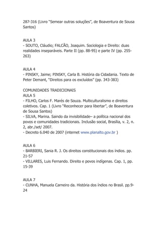 287-316 (Livro “Semear outras soluções”, de Boaventura de Sousa
Santos)


AULA 3
- SOUTO, Cláudio; FALCÃO, Joaquim. Sociologia e Direito: duas
realidades inseparáveis. Parte II (pp. 88-95) e parte IV (pp. 255-
263)


AULA 4
- PINSKY, Jaime; PINSKY, Carla B. História da Cidadania. Texto de
Peter Demant, “Direitos para os excluídos” (pp. 343-383)

COMUNIDADES TRADICIONAIS
AULA 5
- FILHO, Carlos F. Marés de Souza. Multiculturalismo e direitos
coletivos. Cap. 1 (Livro “Reconhecer para libertar”, de Boaventura
de Sousa Santos)
- SILVA, Marina. Saindo da invisibilidade– a política nacional dos
povos e comunidades tradicionais. Inclusão social, Brasília, v. 2, n.
2, abr./set/ 2007.
- Decreto 6.040 de 2007 (internet www.planalto.gov.br )


AULA 6
- BARBIERI, Sania R. J. Os direitos constitucionais dos índios. pp.
21-57
- VILLARES, Luis Fernando. Direito e povos indígenas. Cap. 1, pp.
15-39


AULA 7
- CUNHA, Manuela Carneiro da. História dos índios no Brasil. pp.9-
24
 