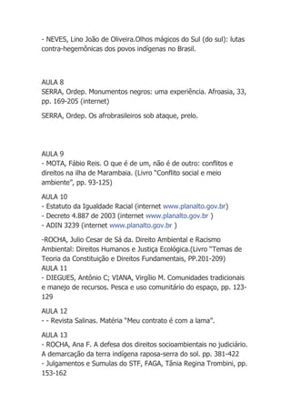 - NEVES, Lino João de Oliveira.Olhos mágicos do Sul (do sul): lutas
contra-hegemônicas dos povos indígenas no Brasil.



AULA 8
SERRA, Ordep. Monumentos negros: uma experiência. Afroasia, 33,
pp. 169-205 (internet)

SERRA, Ordep. Os afrobrasileiros sob ataque, prelo.




AULA 9
- MOTA, Fábio Reis. O que é de um, não é de outro: conflitos e
direitos na ilha de Marambaia. (Livro “Conflito social e meio
ambiente”, pp. 93-125)

AULA 10
- Estatuto da Igualdade Racial (internet www.planalto.gov.br)
- Decreto 4.887 de 2003 (internet www.planalto.gov.br )
- ADIN 3239 (internet www.planalto.gov.br )

-ROCHA, Julio Cesar de Sá da. Direito Ambiental e Racismo
Ambiental: Direitos Humanos e Justiça Ecológica.(Livro “Temas de
Teoria da Constituição e Direitos Fundamentais, PP.201-209)
AULA 11
- DIEGUES, Antônio C; VIANA, Virgílio M. Comunidades tradicionais
e manejo de recursos. Pesca e uso comunitário do espaço, pp. 123-
129

AULA 12
- - Revista Salinas. Matéria “Meu contrato é com a lama”.

AULA 13
- ROCHA, Ana F. A defesa dos direitos socioambientais no judiciário.
A demarcação da terra indígena raposa-serra do sol. pp. 381-422
- Julgamentos e Sumulas do STF, FAGA, Tânia Regina Trombini, pp.
153-162
 
