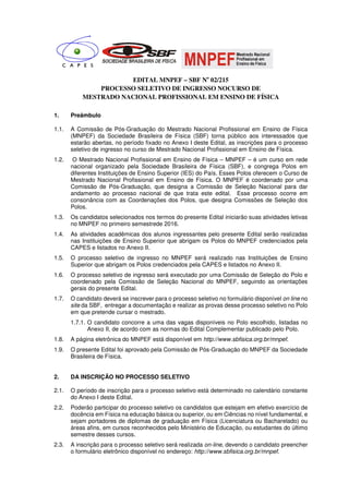 EDITAL MNPEF – SBF No
02/215
PROCESSO SELETIVO DE INGRESSO NOCURSO DE
MESTRADO NACIONAL PROFISSIONAL EM ENSINO DE FÍSICA
1. Preâmbulo
1.1. A Comissão de Pós-Graduação do Mestrado Nacional Profissional em Ensino de Física
(MNPEF) da Sociedade Brasileira de Física (SBF) torna público aos interessados que
estarão abertas, no período fixado no Anexo I deste Edital, as inscrições para o processo
seletivo de ingresso no curso de Mestrado Nacional Profissional em Ensino de Física.
1.2. O Mestrado Nacional Profissional em Ensino de Física – MNPEF – é um curso em rede
nacional organizado pela Sociedade Brasileira de Física (SBF), e congrega Polos em
diferentes Instituições de Ensino Superior (IES) do País. Esses Polos oferecem o Curso de
Mestrado Nacional Profissional em Ensino de Física. O MNPEF é coordenado por uma
Comissão de Pós-Graduação, que designa a Comissão de Seleção Nacional para dar
andamento ao processo nacional de que trata este edital. Esse processo ocorre em
consonância com as Coordenações dos Polos, que designa Comissões de Seleção dos
Polos.
1.3. Os candidatos selecionados nos termos do presente Edital iniciarão suas atividades letivas
no MNPEF no primeiro semestrede 2016.
1.4. As atividades acadêmicas dos alunos ingressantes pelo presente Edital serão realizadas
nas Instituições de Ensino Superior que abrigam os Polos do MNPEF credenciados pela
CAPES e listados no Anexo II.
1.5. O processo seletivo de ingresso no MNPEF será realizado nas Instituições de Ensino
Superior que abrigam os Polos credenciados pela CAPES e listados no Anexo II.
1.6. O processo seletivo de ingresso será executado por uma Comissão de Seleção do Polo e
coordenado pela Comissão de Seleção Nacional do MNPEF, seguindo as orientações
gerais do presente Edital.
1.7. O candidato deverá se inscrever para o processo seletivo no formulário disponível on line no
site da SBF, entregar a documentação e realizar as provas desse processo seletivo no Polo
em que pretende cursar o mestrado.
1.7.1. O candidato concorre a uma das vagas disponíveis no Polo escolhido, listadas no
Anexo II, de acordo com as normas do Edital Complementar publicado pelo Polo.
1.8. A página eletrônica do MNPEF está disponível em http://www.sbfisica.org.br/mnpef.
1.9. O presente Edital foi aprovado pela Comissão de Pós-Graduação do MNPEF da Sociedade
Brasileira de Física.
2. DA INSCRIÇÃO NO PROCESSO SELETIVO
2.1. O período de inscrição para o processo seletivo está determinado no calendário constante
do Anexo I deste Edital.
2.2. Poderão participar do processo seletivo os candidatos que estejam em efetivo exercício de
docência em Física na educação básica ou superior, ou em Ciências no nível fundamental, e
sejam portadores de diplomas de graduação em Física (Licenciatura ou Bacharelado) ou
áreas afins, em cursos reconhecidos pelo Ministério de Educação, ou estudantes do último
semestre desses cursos.
2.3. A inscrição para o processo seletivo será realizada on-line, devendo o candidato preencher
o formulário eletrônico disponível no endereço: http://www.sbfisica.org.br/mnpef.
 